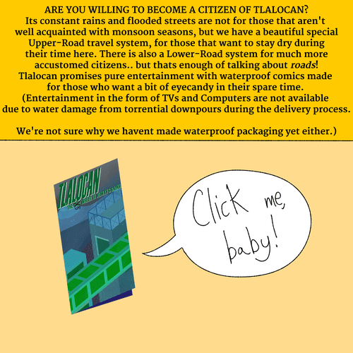 A pamphlet about the city of TLALOCAN, with a speechbubble over it that says CLICK ME, BABY! ARE YOU WILLING TO BECOME A CITIZEN OF TLALOCAN? Its constant rains and flooded streets are not for those that aren't well acquainted with monsoon seasons, but we have a beautiful special Upper-Road travel system, for those that want to stay dry during their time here. There is also a Lower-Road system for much more accustomed citizens.. but thats enough of talking about roads! Tlalocan promises pure entertainment with waterproof comics made for those who want a bit of eyecandy in their spare time. (Entertainment in the form of TVs and Computers are not available due to water damage from torrential downpours during the delivery process. We're not sure why we havent made waterproof packaging yet either.)